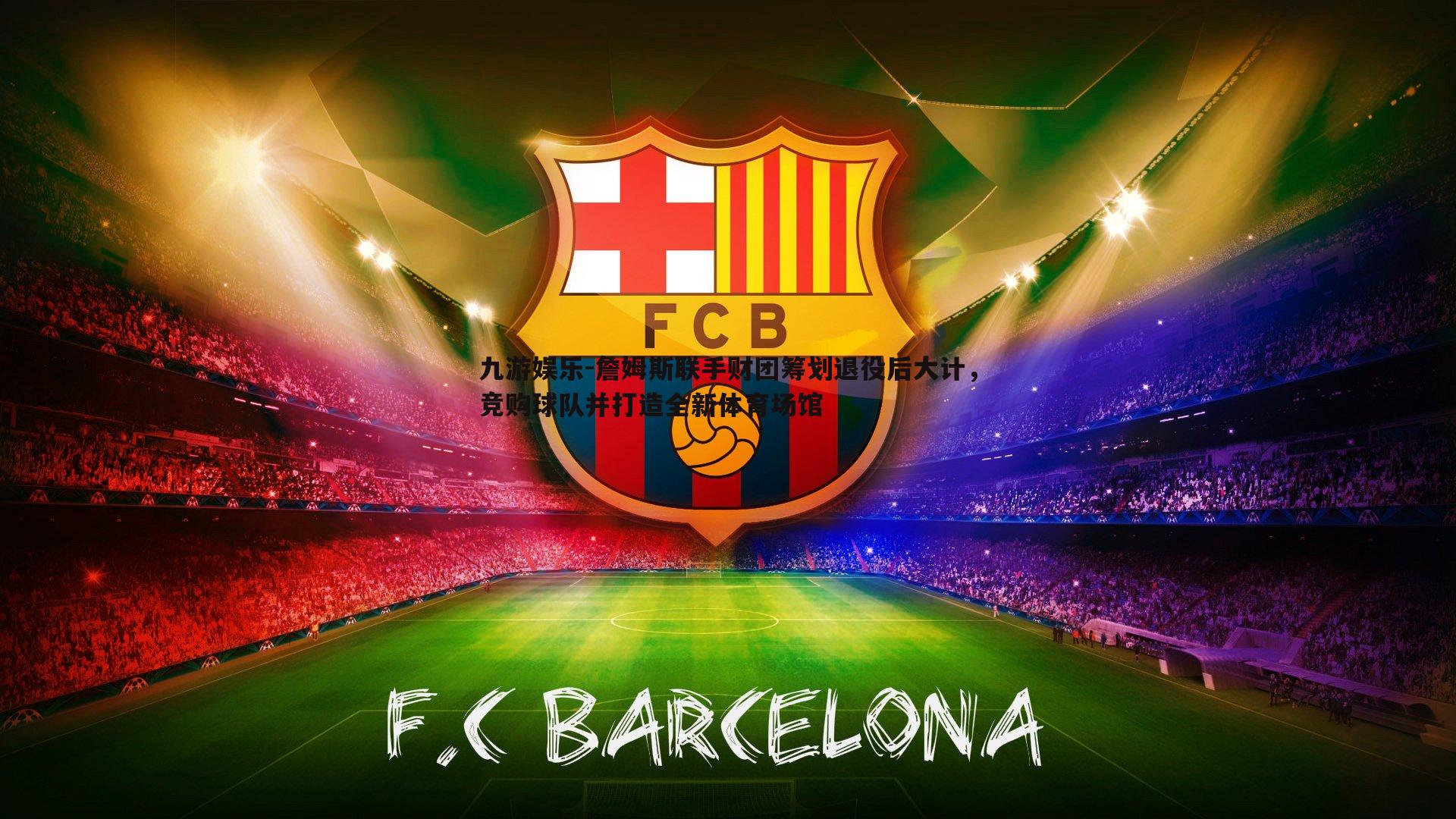 詹姆斯联手财团筹划退役后大计，竞购球队并打造全新体育场馆