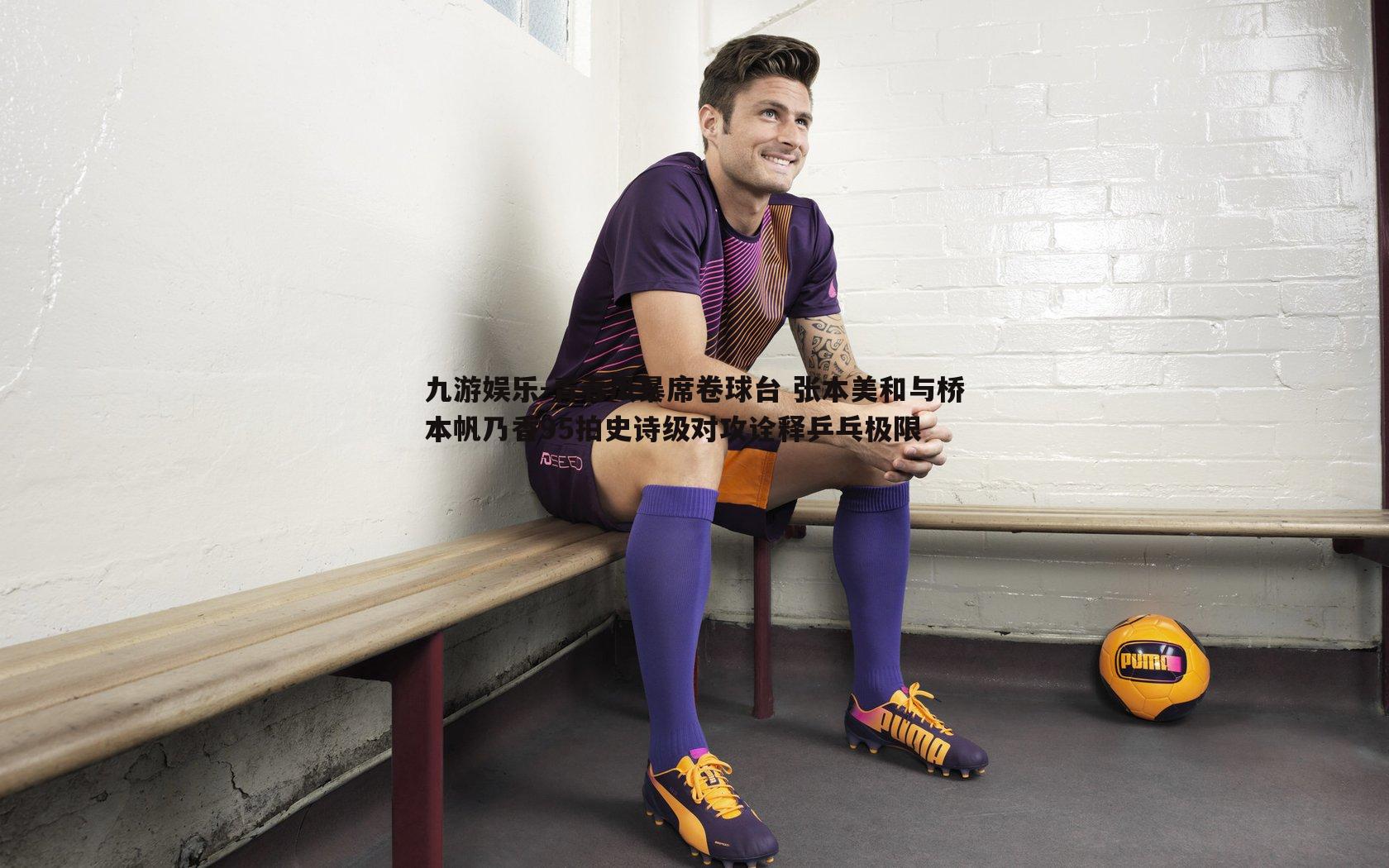 青春风暴席卷球台 张本美和与桥本帆乃香95拍史诗级对攻诠释乒乓极限